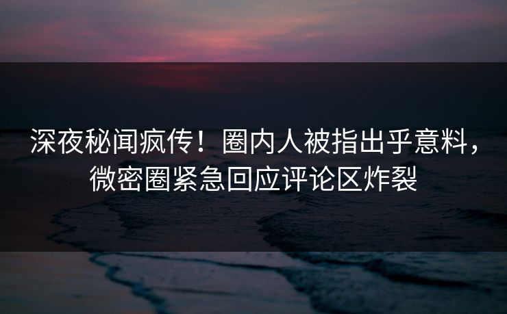 深夜秘闻疯传!圈内人被指出乎意料,微密圈紧急回应评论区炸裂