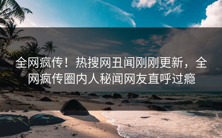 全网疯传!热搜网丑闻刚刚更新,全网疯传圈内人秘闻网友直呼过瘾