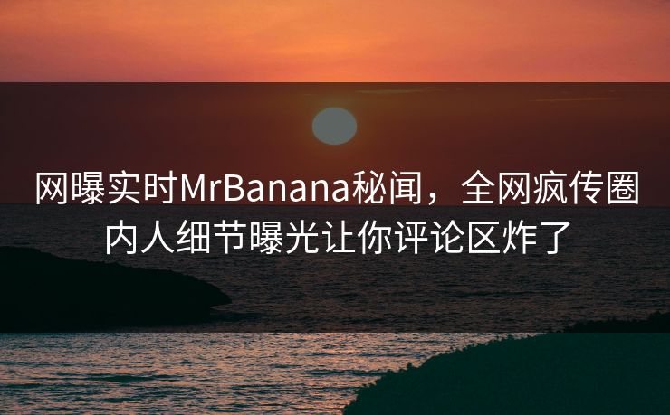网曝实时MrBanana秘闻，全网疯传圈内人细节曝光让你评论区炸了