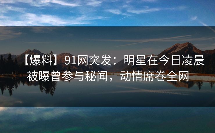 【爆料】91网突发：明星在今日凌晨被曝曾参与秘闻，动情席卷全网