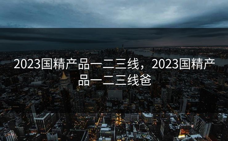 2023国精产品一二三线，2023国精产品一二三线爸