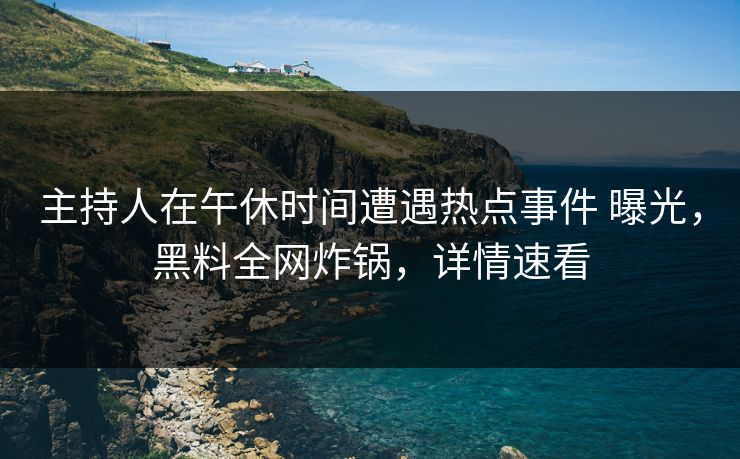 主持人在午休时间遭遇热点事件 曝光，黑料全网炸锅，详情速看