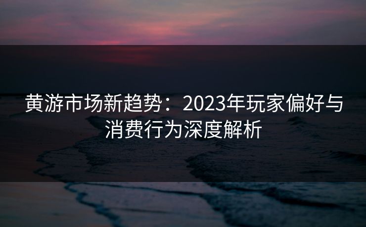 黄游市场新趋势:2023年玩家偏好与消费行为深度解析 黄游市场新趋势:2023年玩家偏好与消费行为深度解析