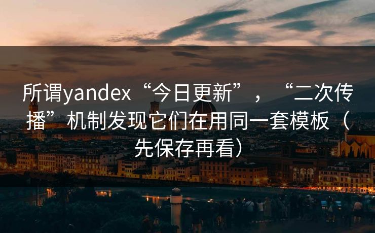 所谓yandex“今日更新”，“二次传播”机制发现它们在用同一套模板（先保存再看）