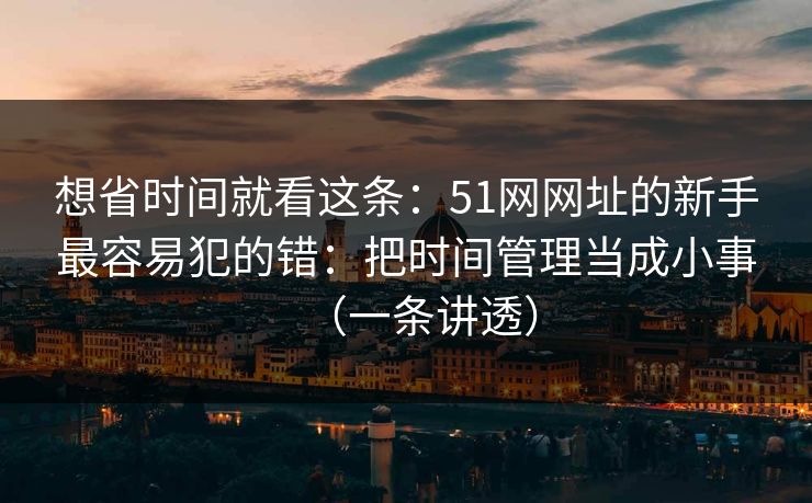 想省时间就看这条：51网网址的新手最容易犯的错：把时间管理当成小事（一条讲透）