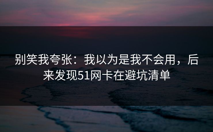 别笑我夸张：我以为是我不会用，后来发现51网卡在避坑清单