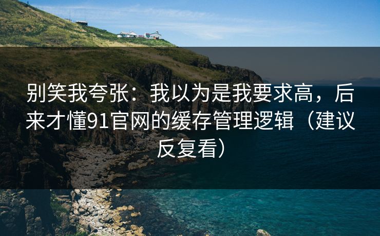 别笑我夸张：我以为是我要求高，后来才懂91官网的缓存管理逻辑（建议反复看）