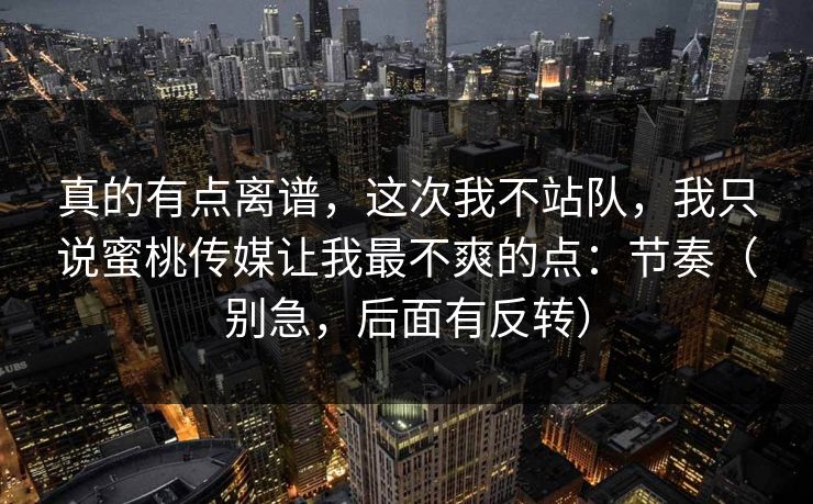 真的有点离谱，这次我不站队，我只说蜜桃传媒让我最不爽的点：节奏（别急，后面有反转）