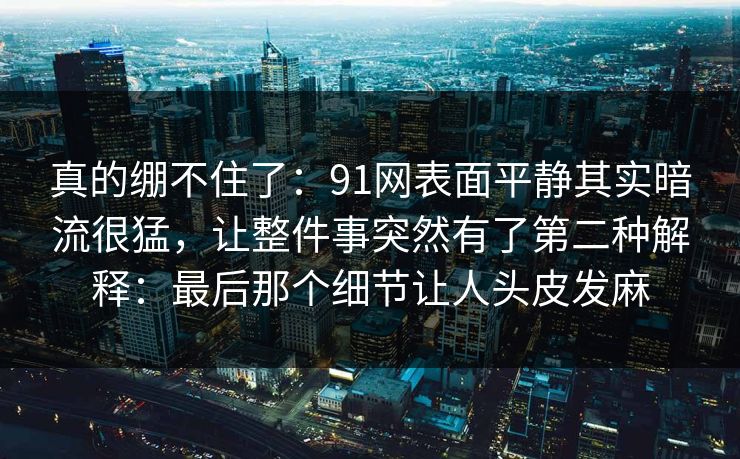 真的绷不住了:91网表面平静其实暗流很猛,让整件事突然有了第二种解释:最后那个细节让人头皮发麻 真的绷不住了:91网表面平静其实暗流很猛,让整件事突然有了第二种解释:最后那个细节让人头皮发麻